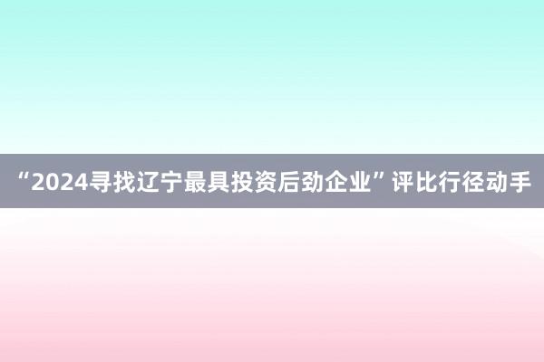 “2024寻找辽宁最具投资后劲企业”评比行径动手