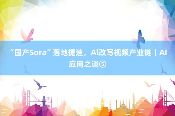 “国产Sora”落地提速，Al改写视频产业链丨AI应用之谈⑤