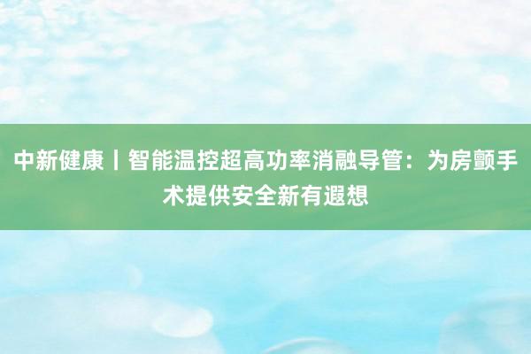 中新健康丨智能温控超高功率消融导管：为房颤手术提供安全新有遐想