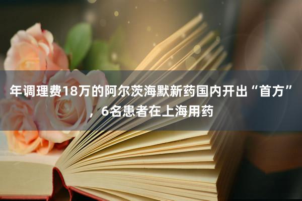 年调理费18万的阿尔茨海默新药国内开出“首方”，6名患者在上海用药