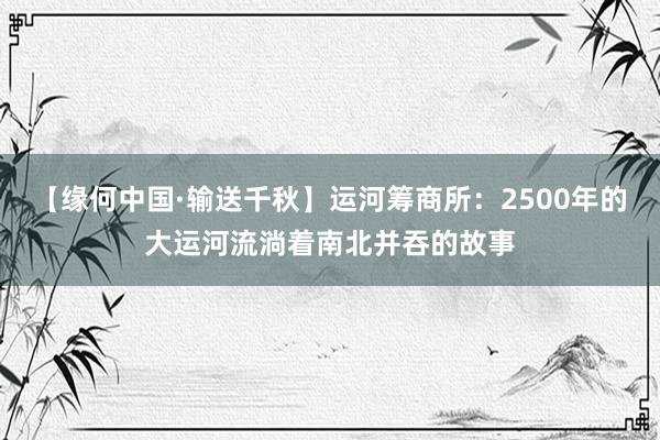 【缘何中国·输送千秋】运河筹商所：2500年的大运河流淌着南北并吞的故事