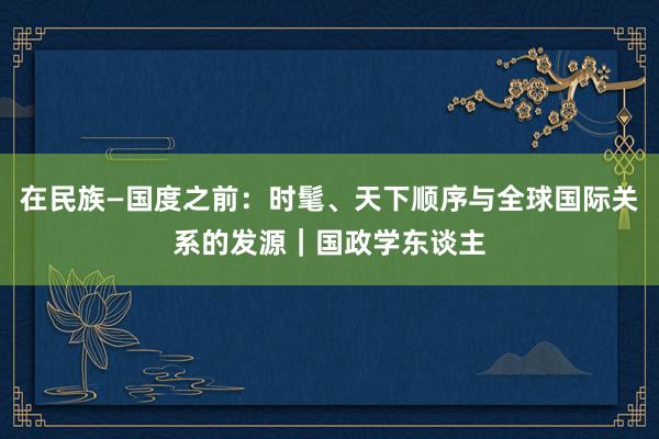 在民族—国度之前：时髦、天下顺序与全球国际关系的发源｜国政学东谈主