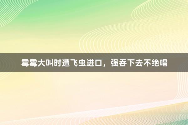 霉霉大叫时遭飞虫进口，强吞下去不绝唱