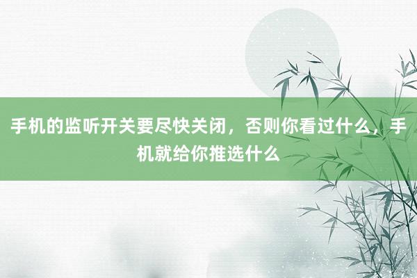 手机的监听开关要尽快关闭，否则你看过什么，手机就给你推选什么