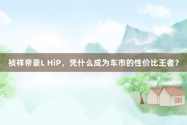 祯祥帝豪L HiP，凭什么成为车市的性价比王者？