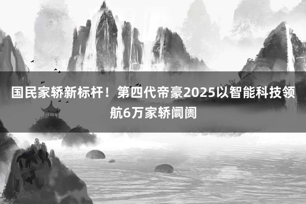 国民家轿新标杆！第四代帝豪2025以智能科技领航6万家轿阛阓