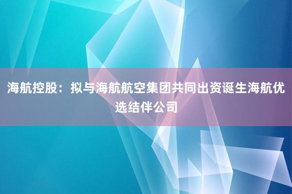 海航控股：拟与海航航空集团共同出资诞生海航优选结伴公司