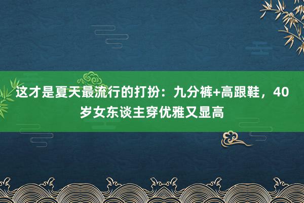 这才是夏天最流行的打扮：九分裤+高跟鞋，40岁女东谈主穿优雅又显高