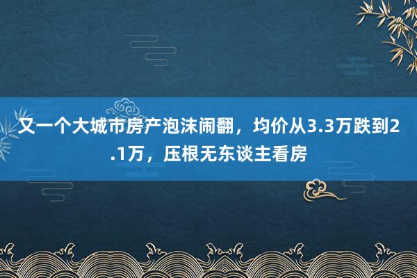 又一个大城市房产泡沫闹翻，均价从3.3万跌到2.1万，压根无东谈主看房