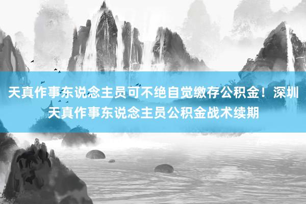 天真作事东说念主员可不绝自觉缴存公积金！深圳天真作事东说念主员公积金战术续期