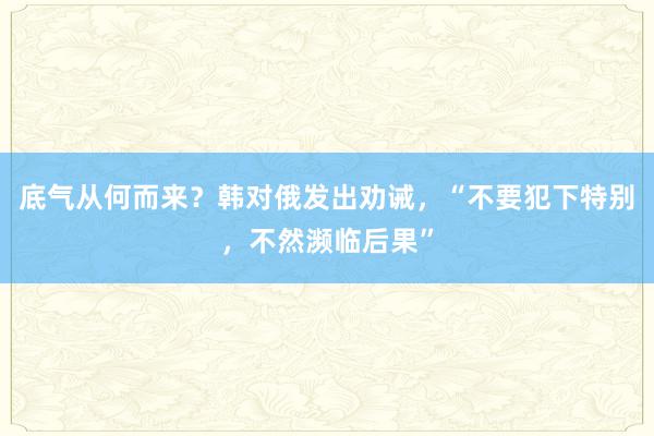 底气从何而来？韩对俄发出劝诫，“不要犯下特别，不然濒临后果”