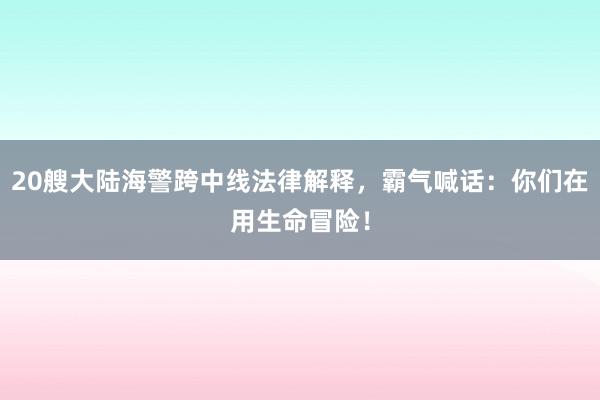 20艘大陆海警跨中线法律解释，霸气喊话：你们在用生命冒险！