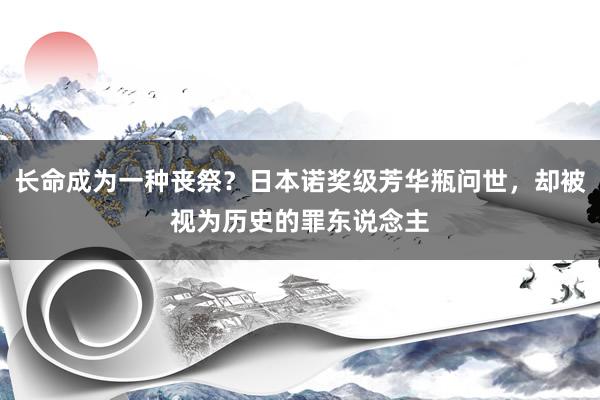 长命成为一种丧祭？日本诺奖级芳华瓶问世，却被视为历史的罪东说念主