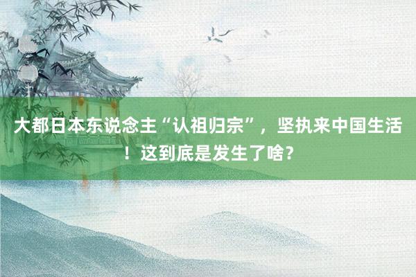 大都日本东说念主“认祖归宗”，坚执来中国生活！这到底是发生了啥？