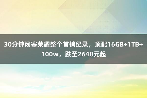 30分钟闭塞荣耀整个首销纪录，顶配16GB+1TB+100w，跌至2648元起