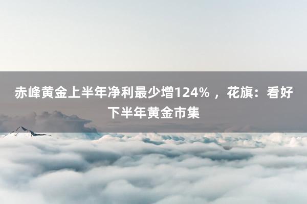 赤峰黄金上半年净利最少增124% ，花旗：看好下半年黄金市集