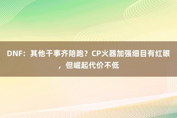 DNF：其他干事齐陪跑？CP火器加强细目有红眼，但崛起代价不低