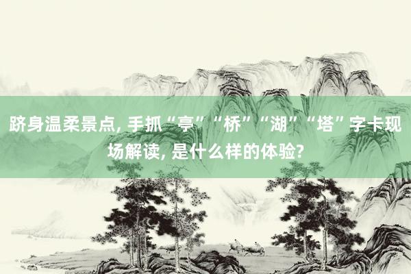 跻身温柔景点, 手抓“亭”“桥”“湖”“塔”字卡现场解读, 是什么样的体验?