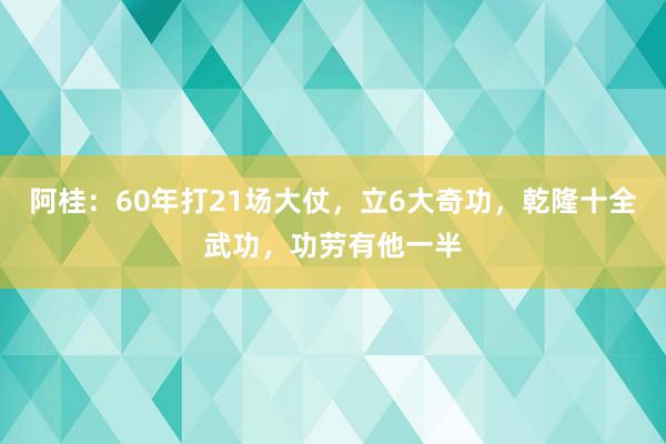 阿桂：60年打21场大仗，立6大奇功，乾隆十全武功，功劳有他一半