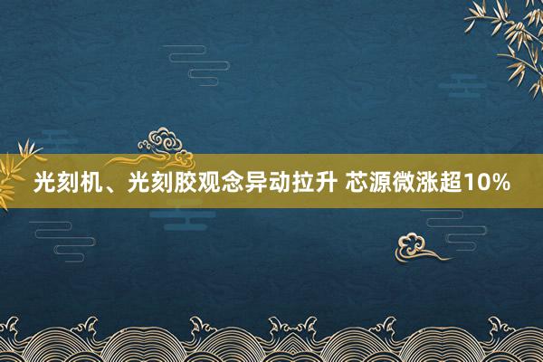 光刻机、光刻胶观念异动拉升 芯源微涨超10%