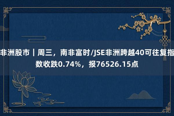 非洲股市｜周三，南非富时/JSE非洲跨越40可往复指数收跌0.74%，报76526.15点