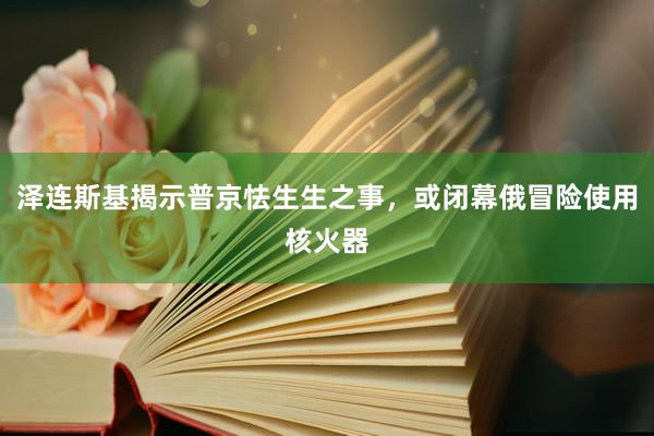 泽连斯基揭示普京怯生生之事，或闭幕俄冒险使用核火器