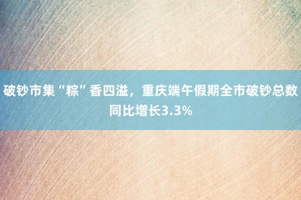 破钞市集“粽”香四溢，重庆端午假期全市破钞总数同比增长3.3%