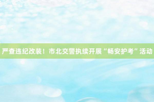 严查违纪改装！市北交警执续开展“畅安护考”活动