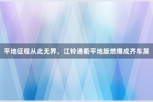 平地征程从此无界，江铃通衢平地版燃爆成齐车展