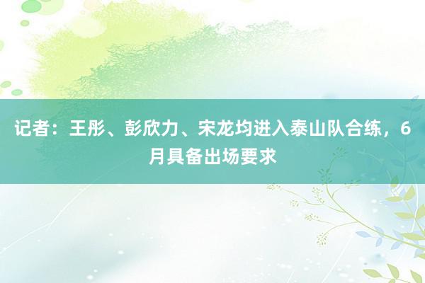 记者：王彤、彭欣力、宋龙均进入泰山队合练，6月具备出场要求