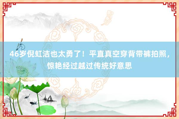 46岁倪虹洁也太勇了！平直真空穿背带裤拍照，惊艳经过越过传统好意思