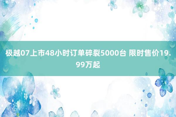 极越07上市48小时订单碎裂5000台 限时售价19.99万起