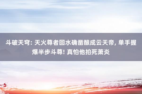 斗破天穹: 天火尊者回水确凿酿成云天帝, 单手握爆半步斗尊! 真怕他拍死萧炎