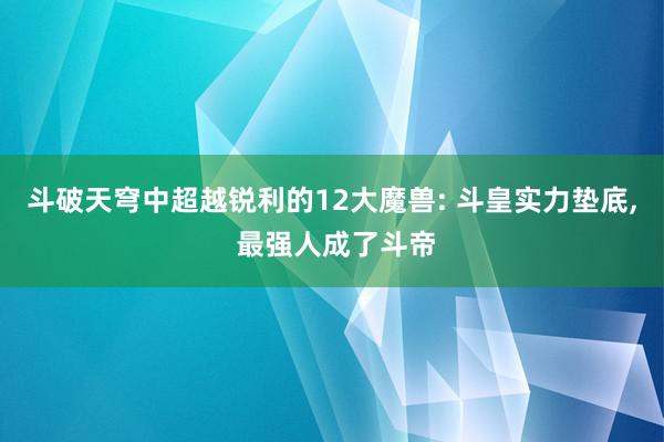 斗破天穹中超越锐利的12大魔兽: 斗皇实力垫底, 最强人成了斗帝