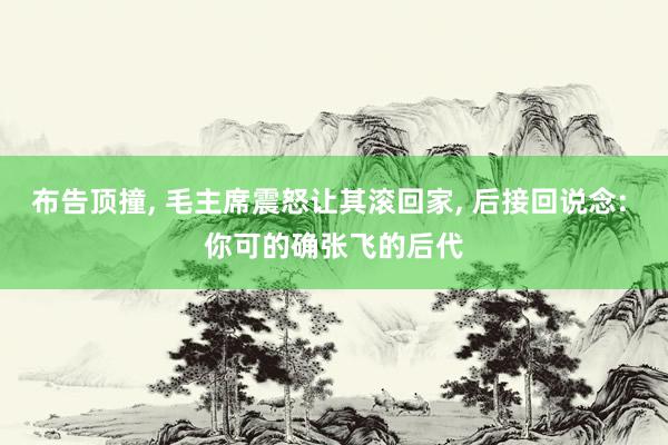 布告顶撞, 毛主席震怒让其滚回家, 后接回说念: 你可的确张飞的后代