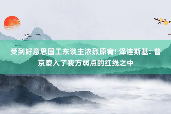 受到好意思国工东谈主浓烈原宥! 泽连斯基: 普京堕入了我方弱点的红线之中