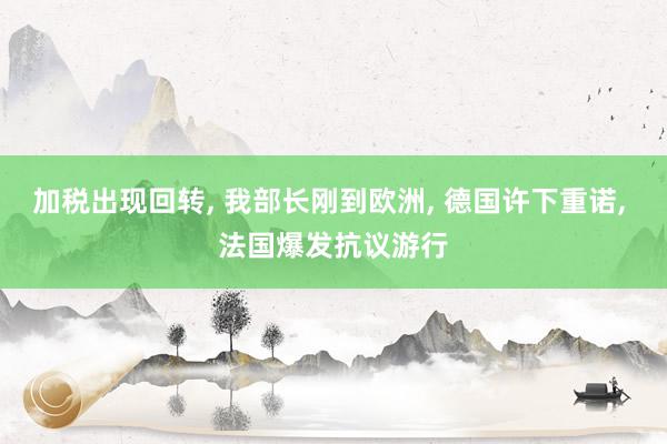 加税出现回转, 我部长刚到欧洲, 德国许下重诺, 法国爆发抗议游行