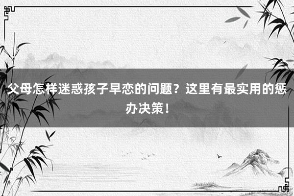 父母怎样迷惑孩子早恋的问题？这里有最实用的惩办决策！