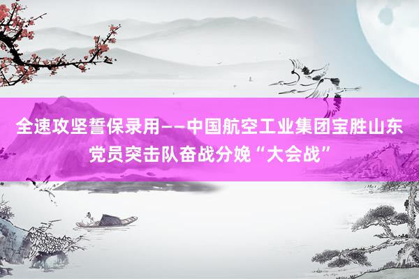 全速攻坚　誓保录用——中国航空工业集团宝胜山东党员突击队奋战分娩“大会战”