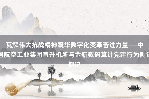 瓦解伟大抗战精神凝华数字化变革奋进力量——中国航空工业集团直升机所与金航数码算计党建行为侧记