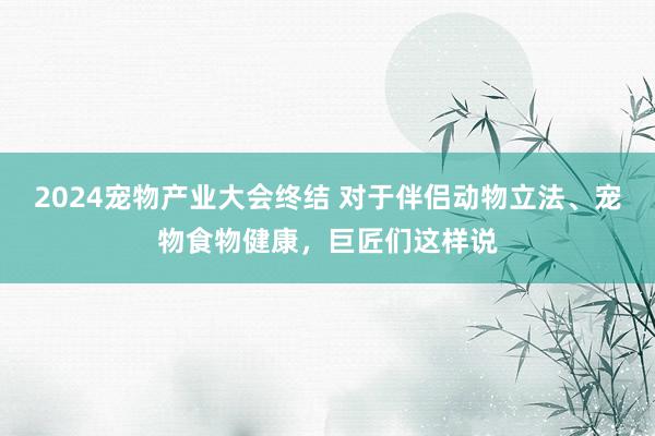 2024宠物产业大会终结 对于伴侣动物立法、宠物食物健康，巨匠们这样说