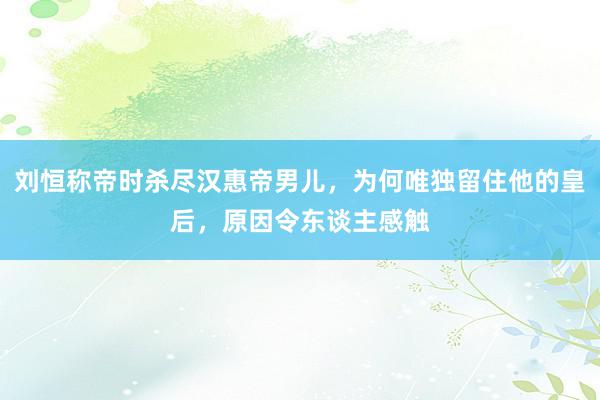 刘恒称帝时杀尽汉惠帝男儿，为何唯独留住他的皇后，原因令东谈主感触