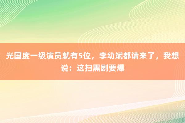 光国度一级演员就有5位，李幼斌都请来了，我想说：这扫黑剧要爆