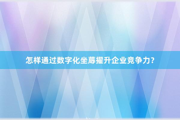 怎样通过数字化坐蓐擢升企业竞争力？