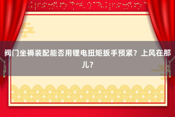 阀门坐褥装配能否用锂电扭矩扳手预紧？上风在那儿？