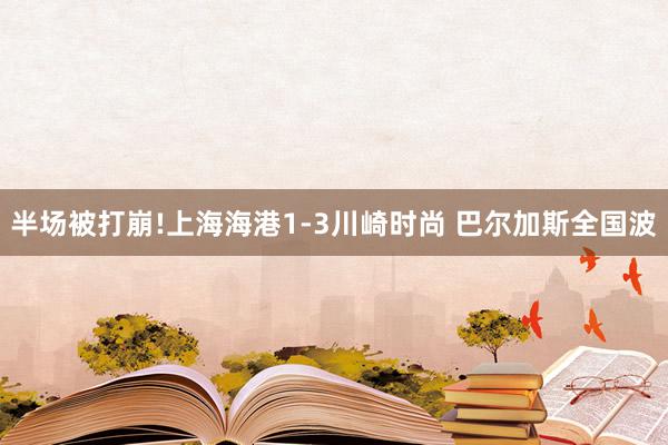 半场被打崩!上海海港1-3川崎时尚 巴尔加斯全国波