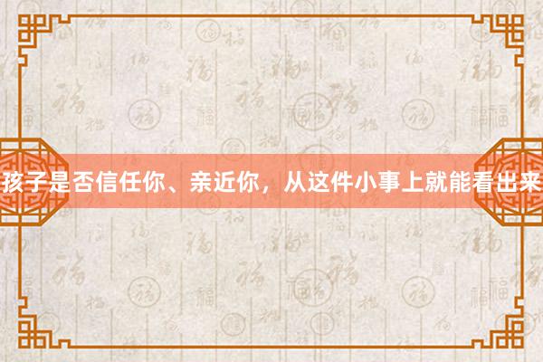 孩子是否信任你、亲近你，从这件小事上就能看出来