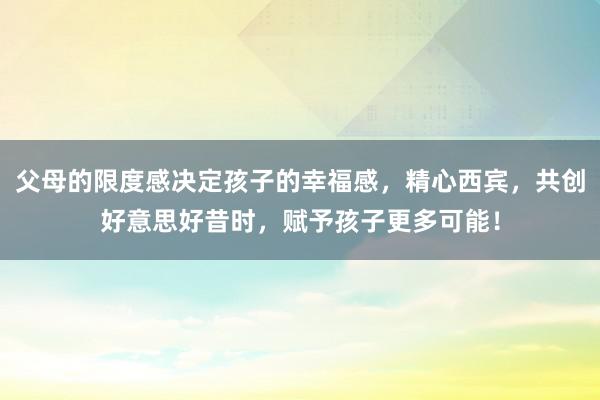 父母的限度感决定孩子的幸福感，精心西宾，共创好意思好昔时，赋予孩子更多可能！